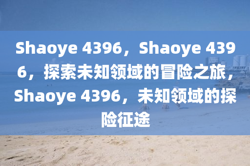 Shaoye 4396，Shaoye 4396，探索未知领域的冒险之旅，Shaoye 4396，未知领域的探险征途