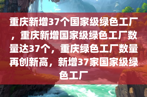 重庆新增37个国家级绿色工厂，重庆新增国家级绿色工厂数量达37个，重庆绿色工厂数量再创新高，新增37家国家级绿色工厂