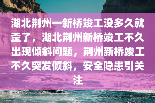 湖北荆州一新桥竣工没多久就歪了，湖北荆州新桥竣工不久出现倾斜问题，荆州新桥竣工不久突发倾斜，安全隐患引关注