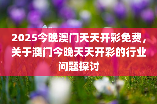 2025今晚澳门天天开彩免费，关于澳门今晚天天开彩的行业问题探讨