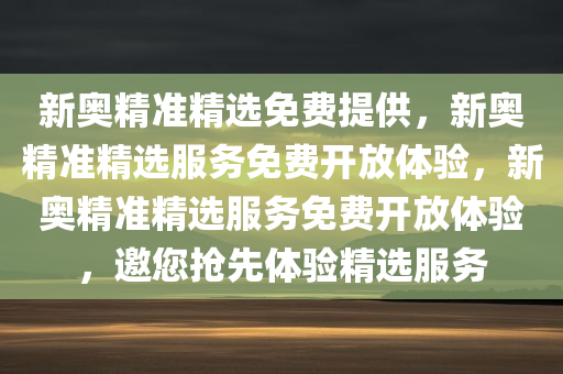 新奥精准精选免费提供，新奥精准精选服务免费开放体验，新奥精准精选服务免费开放体验，邀您抢先体验精选服务