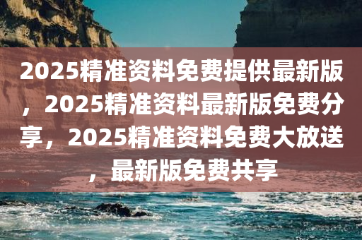 2025精准资料免费提供最新版，2025精准资料最新版免费分享，2025精准资料免费大放送，最新版免费共享