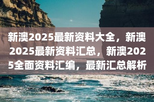 新澳2025最新资料大全，新澳2025最新资料汇总，新澳2025全面资料汇编，最新汇总解析