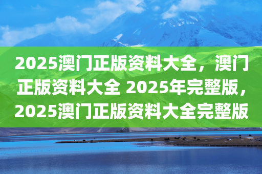 2025澳门正版资料大全，澳门正版资料大全 2025年完整版，2025澳门正版资料大全完整版