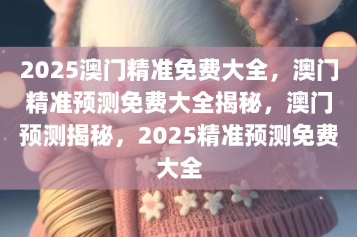 2025澳门精准免费大全，澳门精准预测免费大全揭秘，澳门预测揭秘，2025精准预测免费大全