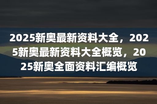 2025新奥最新资料大全，2025新奥最新资料大全概览，2025新奥全面资料汇编概览