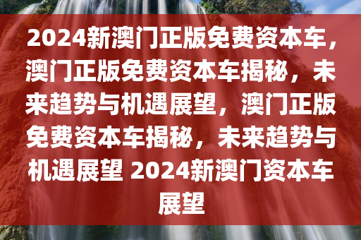 2024新澳门正版免费资本车，澳门正版免费资本车揭秘，未来趋势与机遇展望，澳门正版免费资本车揭秘，未来趋势与机遇展望 2024新澳门资本车展望