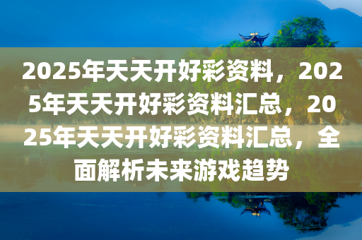 2025年天天开好彩资料，2025年天天开好彩资料汇总，2025年天天开好彩资料汇总，全面解析未来游戏趋势