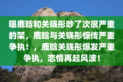 曝鹿晗和关晓彤吵了次很严重的架，鹿晗与关晓彤惊传严重争执！，鹿晗关晓彤爆发严重争执，恋情再起风波！