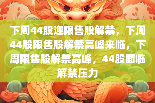 下周44股迎限售股解禁，下周44股限售股解禁高峰来临，下周限售股解禁高峰，44股面临解禁压力