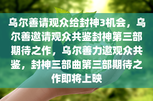 乌尔善请观众给封神3机会，乌尔善邀请观众共鉴封神第三部期待之作，乌尔善力邀观众共鉴，封神三部曲第三部期待之作即将上映