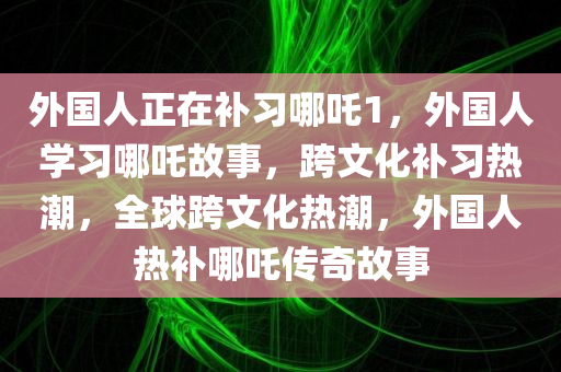 外国人正在补习哪吒1，外国人学习哪吒故事，跨文化补习热潮，全球跨文化热潮，外国人热补哪吒传奇故事