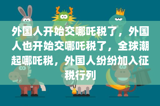 外国人开始交哪吒税了，外国人也开始交哪吒税了，全球潮起哪吒税，外国人纷纷加入征税行列