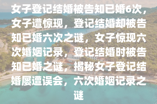 女子登记结婚被告知已婚6次，女子遭惊现，登记结婚却被告知已婚六次之谜，女子惊现六次婚姻记录，登记结婚时被告知已婚之谜，揭秘女子登记结婚屡遭误会，六次婚姻记录之谜