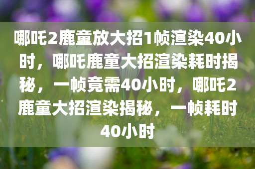 哪吒2鹿童放大招1帧渲染40小时，哪吒鹿童大招渲染耗时揭秘，一帧竟需40小时，哪吒2鹿童大招渲染揭秘，一帧耗时40小时