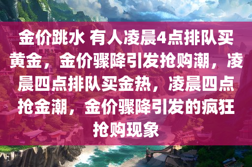 金价跳水 有人凌晨4点排队买黄金，金价骤降引发抢购潮，凌晨四点排队买金热，凌晨四点抢金潮，金价骤降引发的疯狂抢购现象