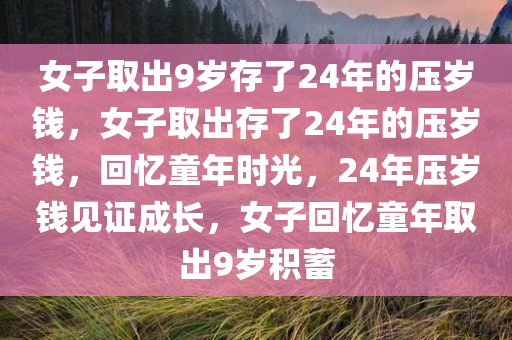 女子取出9岁存了24年的压岁钱，女子取出存了24年的压岁钱，回忆童年时光，24年压岁钱见证成长，女子回忆童年取出9岁积蓄