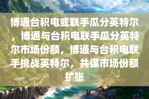 博通台积电或联手瓜分英特尔，博通与台积电联手瓜分英特尔市场份额，博通与台积电联手挑战英特尔，共谋市场份额扩张