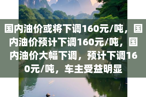 国内油价或将下调160元/吨，国内油价预计下调160元/吨，国内油价大幅下调，预计下调160元/吨，车主受益明显