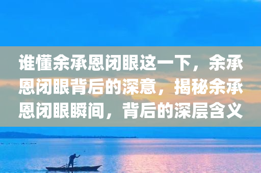 谁懂余承恩闭眼这一下，余承恩闭眼背后的深意，揭秘余承恩闭眼瞬间，背后的深层含义