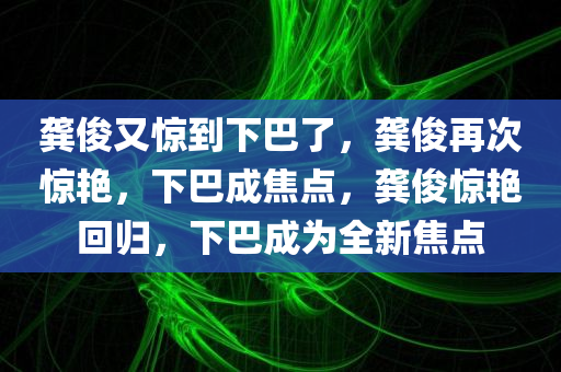 龚俊又惊到下巴了，龚俊再次惊艳，下巴成焦点，龚俊惊艳回归，下巴成为全新焦点