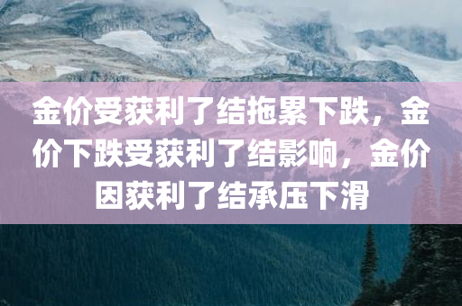 金价受获利了结拖累下跌，金价下跌受获利了结影响，金价因获利了结承压下滑