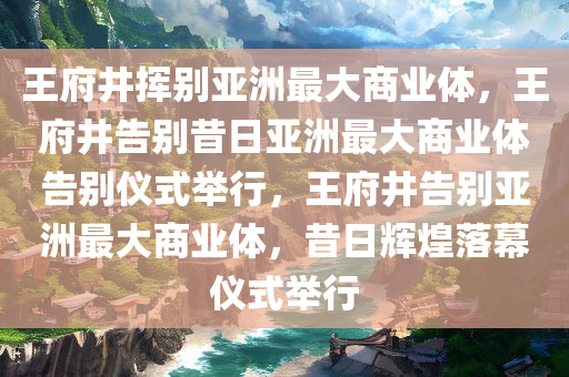 王府井挥别亚洲最大商业体，王府井告别昔日亚洲最大商业体告别仪式举行，王府井告别亚洲最大商业体，昔日辉煌落幕仪式举行