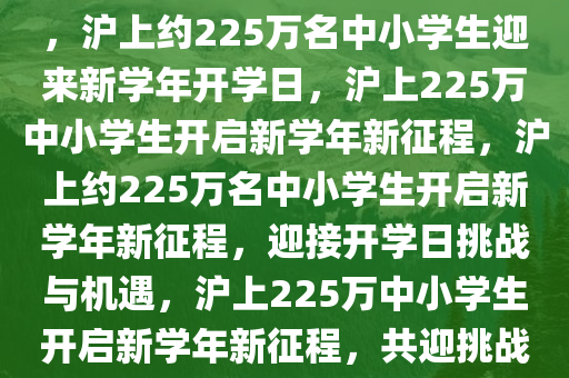 沪上约225万名中小学生开学，沪上约225万名中小学生迎来新学年开学日，沪上225万中小学生开启新学年新征程，沪上约225万名中小学生开启新学年新征程，迎接开学日挑战与机遇，沪上225万中小学生开启新学年新征程，共迎挑战与机遇