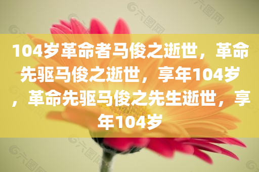 104岁革命者马俊之逝世，革命先驱马俊之逝世，享年104岁，革命先驱马俊之先生逝世，享年104岁