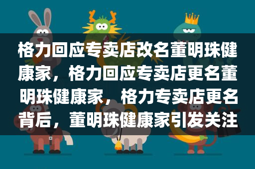 格力回应专卖店改名董明珠健康家，格力回应专卖店更名董明珠健康家，格力专卖店更名背后，董明珠健康家引发关注