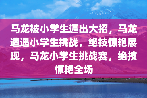 马龙被小学生逼出大招，马龙遭遇小学生挑战，绝技惊艳展现，马龙小学生挑战赛，绝技惊艳全场