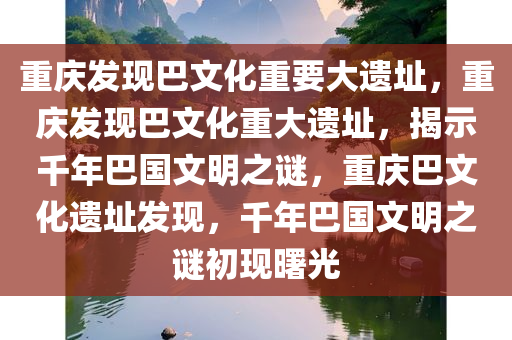 重庆发现巴文化重要大遗址，重庆发现巴文化重大遗址，揭示千年巴国文明之谜，重庆巴文化遗址发现，千年巴国文明之谜初现曙光