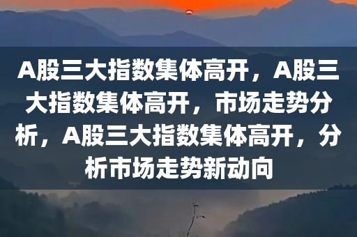 A股三大指数集体高开，A股三大指数集体高开，市场走势分析，A股三大指数集体高开，分析市场走势新动向