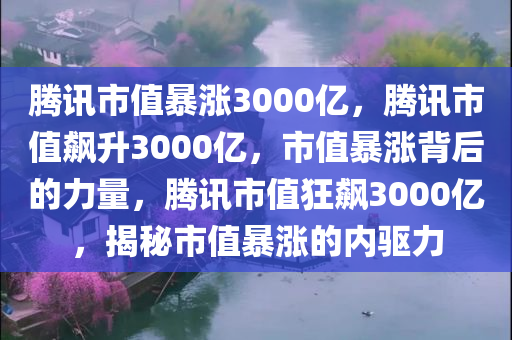 腾讯市值暴涨3000亿，腾讯市值飙升3000亿，市值暴涨背后的力量，腾讯市值狂飙3000亿，揭秘市值暴涨的内驱力