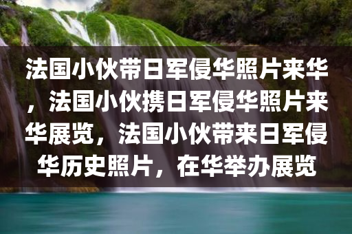 法国小伙带日军侵华照片来华，法国小伙携日军侵华照片来华展览，法国小伙带来日军侵华历史照片，在华举办展览