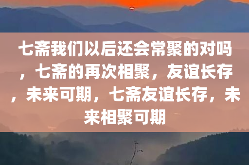 七斋我们以后还会常聚的对吗，七斋的再次相聚，友谊长存，未来可期，七斋友谊长存，未来相聚可期