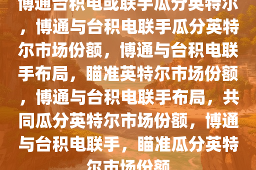 博通台积电或联手瓜分英特尔，博通与台积电联手瓜分英特尔市场份额，博通与台积电联手布局，瞄准英特尔市场份额，博通与台积电联手布局，共同瓜分英特尔市场份额，博通与台积电联手，瞄准瓜分英特尔市场份额