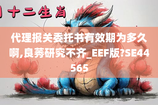 代理报关委托书有效期为多久啊,良莠研究不齐_EEF版?SE44565