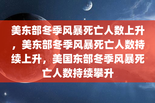 美东部冬季风暴死亡人数上升，美东部冬季风暴死亡人数持续上升，美国东部冬季风暴死亡人数持续攀升