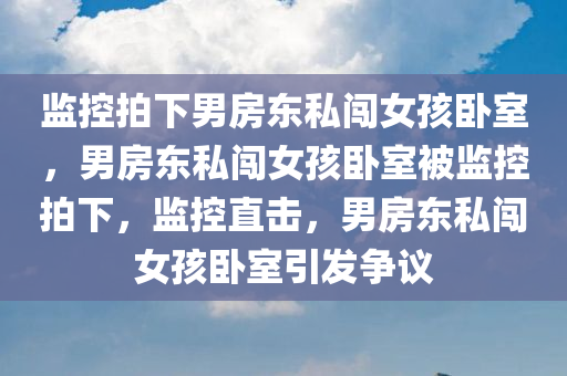 监控拍下男房东私闯女孩卧室，男房东私闯女孩卧室被监控拍下，监控直击，男房东私闯女孩卧室引发争议