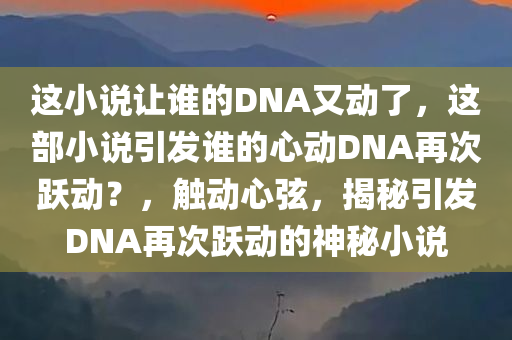 这小说让谁的DNA又动了，这部小说引发谁的心动DNA再次跃动？，触动心弦，揭秘引发DNA再次跃动的神秘小说