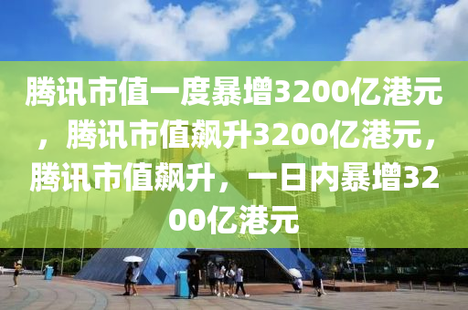 腾讯市值一度暴增3200亿港元，腾讯市值飙升3200亿港元，腾讯市值飙升，一日内暴增3200亿港元