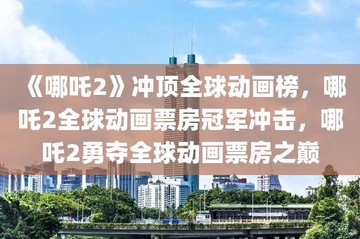 《哪吒2》冲顶全球动画榜，哪吒2全球动画票房冠军冲击，哪吒2勇夺全球动画票房之巅