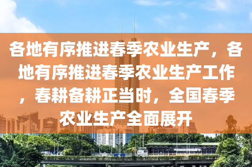 各地有序推进春季农业生产，各地有序推进春季农业生产工作，春耕备耕正当时，全国春季农业生产全面展开