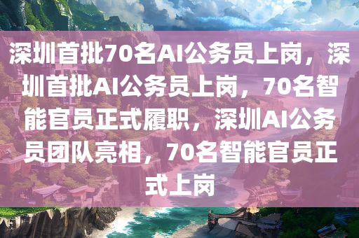 深圳首批70名AI公务员上岗，深圳首批AI公务员上岗，70名智能官员正式履职，深圳AI公务员团队亮相，70名智能官员正式上岗