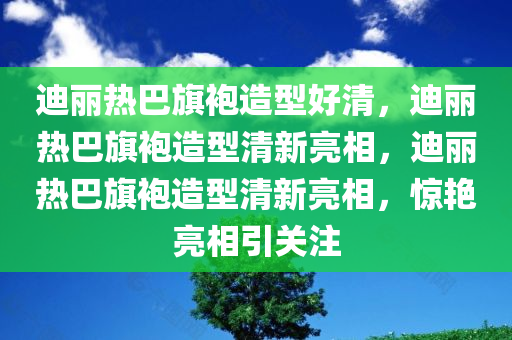 迪丽热巴旗袍造型好清，迪丽热巴旗袍造型清新亮相，迪丽热巴旗袍造型清新亮相，惊艳亮相引关注