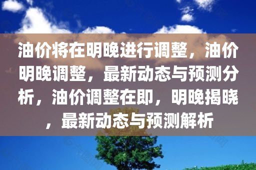 油价将在明晚进行调整，油价明晚调整，最新动态与预测分析，油价调整在即，明晚揭晓，最新动态与预测解析