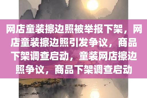 网店童装擦边照被举报下架，网店童装擦边照引发争议，商品下架调查启动，童装网店擦边照争议，商品下架调查启动