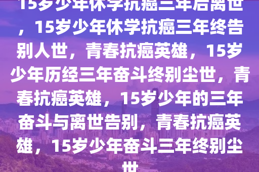 15岁少年休学抗癌三年后离世，15岁少年休学抗癌三年终告别人世，青春抗癌英雄，15岁少年历经三年奋斗终别尘世，青春抗癌英雄，15岁少年的三年奋斗与离世告别，青春抗癌英雄，15岁少年奋斗三年终别尘世