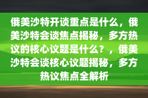 俄美沙特开谈重点是什么，俄美沙特会谈焦点揭秘，多方热议的核心议题是什么？，俄美沙特会谈核心议题揭秘，多方热议焦点全解析